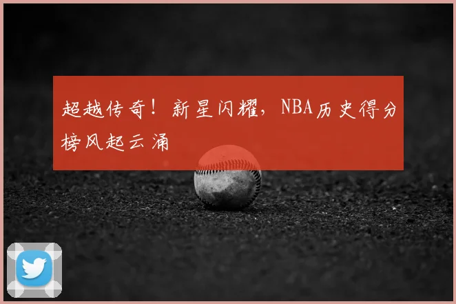 超越传奇!新星闪耀,NBA历史得分榜风起云涌