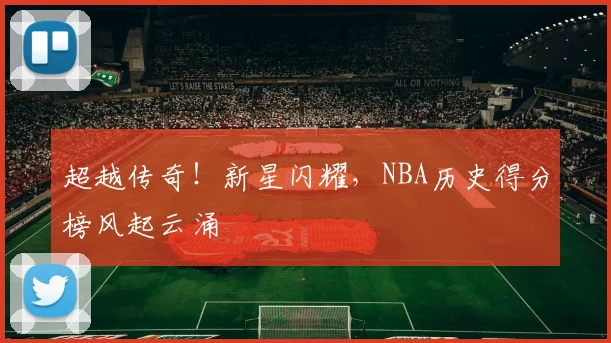超越传奇!新星闪耀,NBA历史得分榜风起云涌