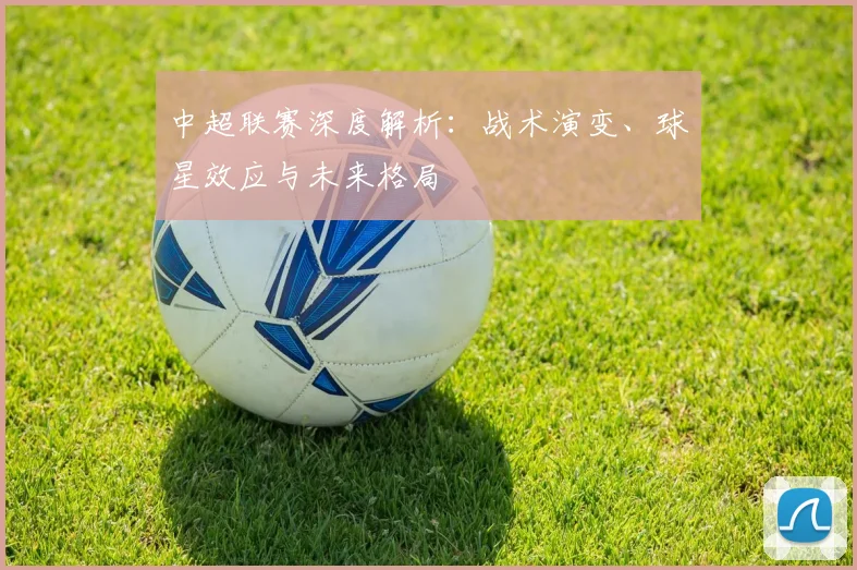 中超联赛深度解析:战术演变、球星效应与未来格局