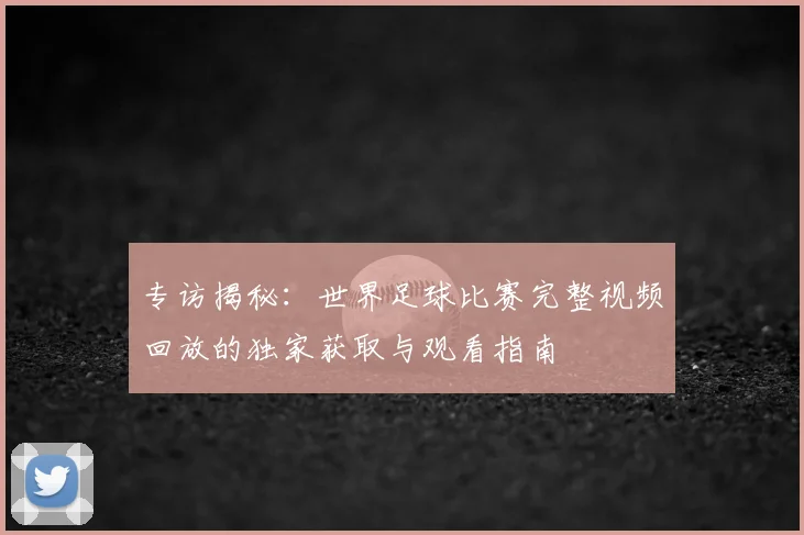 专访揭秘:世界足球比赛完整视频回放的独家获取与观看指南