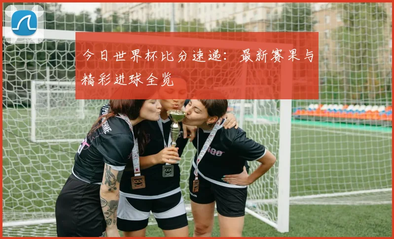 今日世界杯比分速递：最新赛果与精彩进球全览