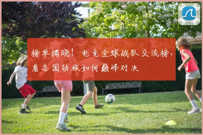 榜单揭晓!电竞全球战队交流榜,看各国劲旅如何巅峰对决