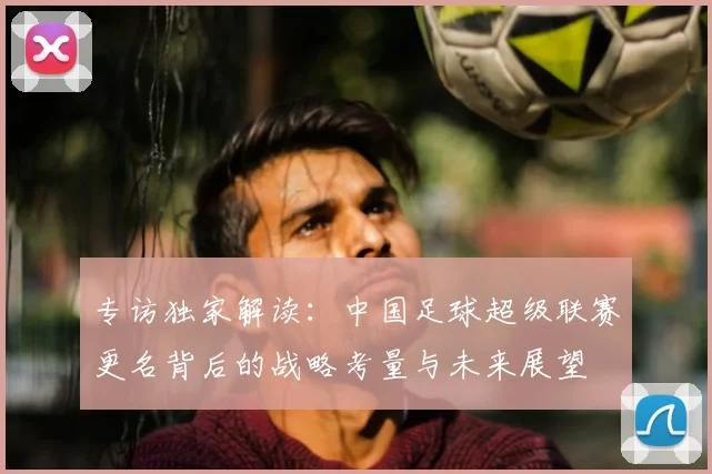 专访独家解读:中国足球超级联赛更名背后的战略考量与未来展望