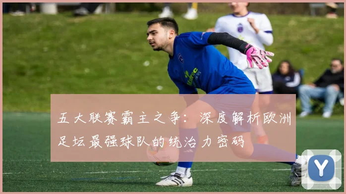 五大联赛霸主之争:深度解析欧洲足坛最强球队的统治力密码