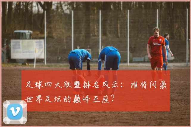 足球四大联盟排名风云:谁将问鼎世界足坛的巅峰王座?