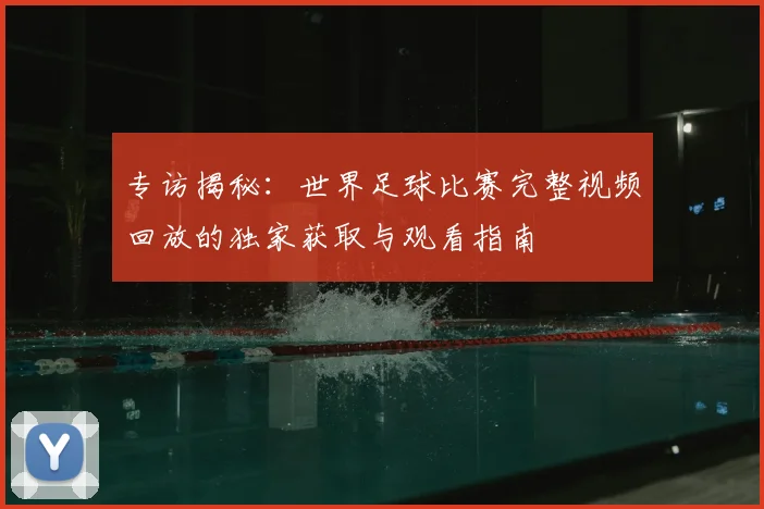 专访揭秘:世界足球比赛完整视频回放的独家获取与观看指南