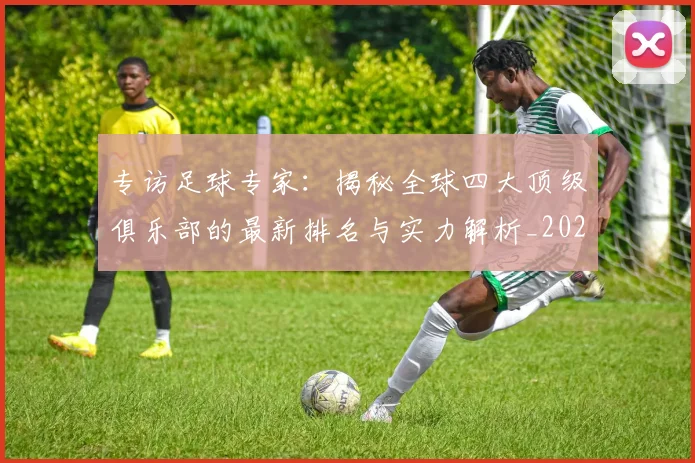 专访足球专家:揭秘全球四大顶级俱乐部的最新排名与实力解析_20260609201232