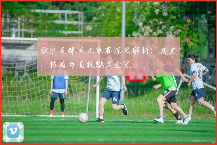 欧洲足球五大联赛深度解析:历史、格局与竞技魅力全览