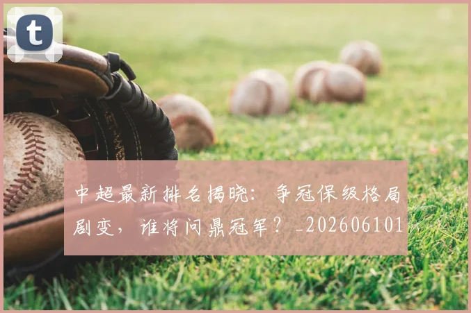 中超最新排名揭晓：争冠保级格局剧变，谁将问鼎冠军？_20260610190407